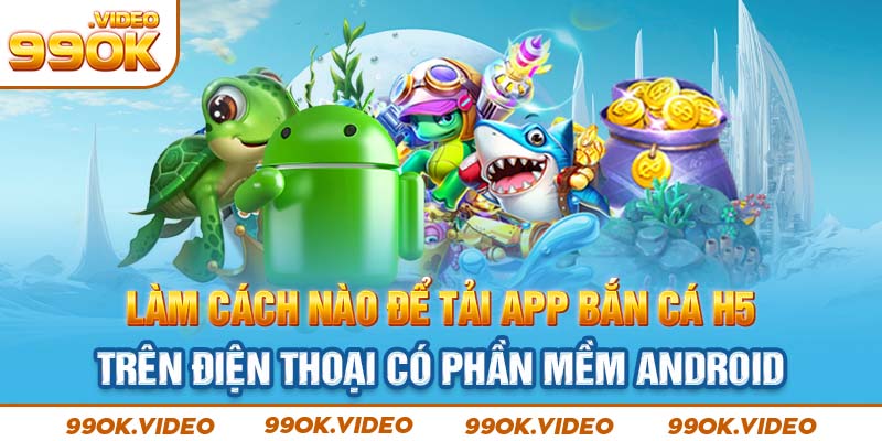 Làm cách nào để tải app bắn cá H5 trên điện thoại có phần mềm Android